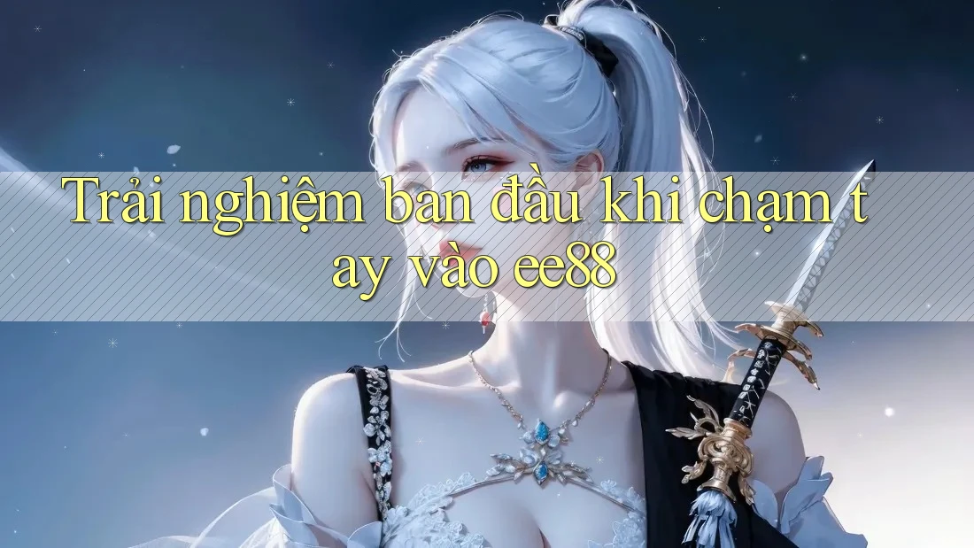 Trải nghiệm ban đầu khi chạm tay vào ee88