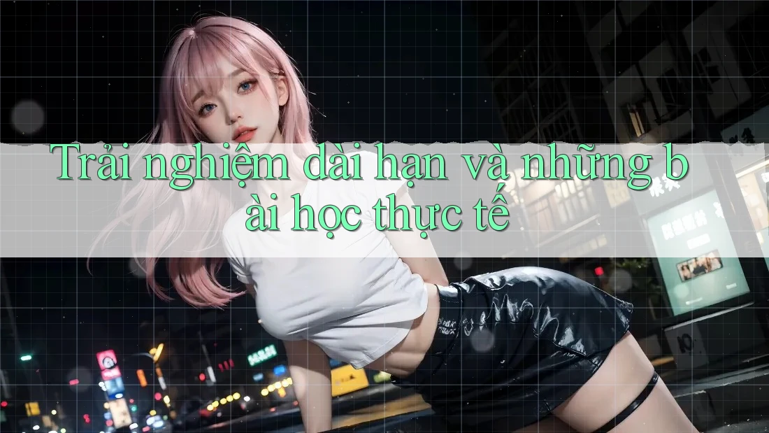Trải nghiệm dài hạn và những bài học thực tế