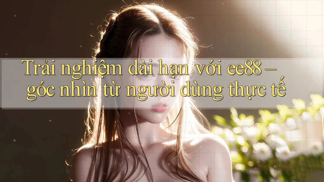 Trải nghiệm dài hạn với ee88 – góc nhìn từ người dùng thực tế
