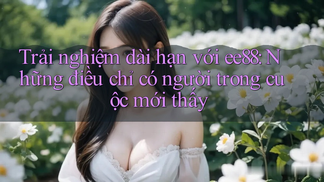 Trải nghiệm dài hạn với ee88: Những điều chỉ có người trong cuộc mới thấy