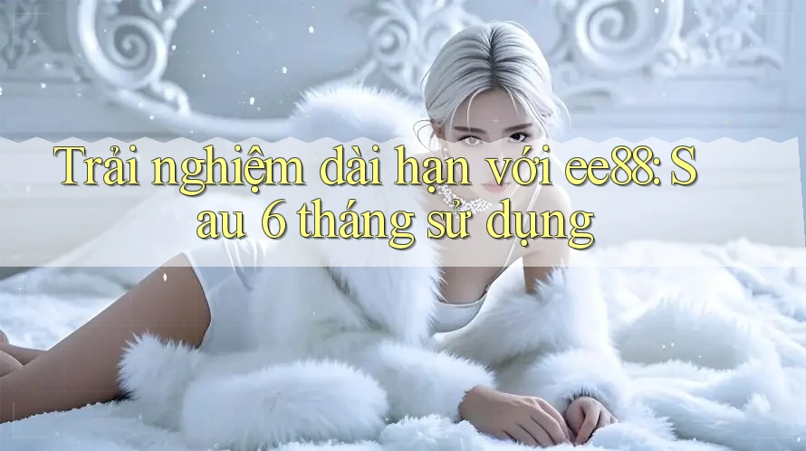 Trải nghiệm dài hạn với ee88: Sau 6 tháng sử dụng