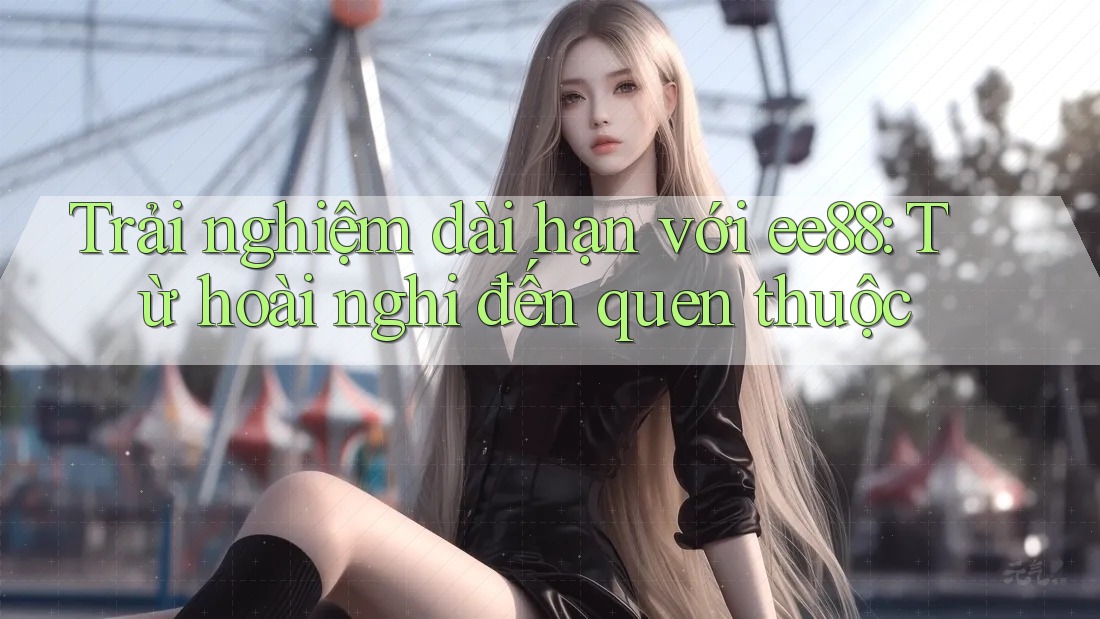 Trải nghiệm dài hạn với ee88: Từ hoài nghi đến quen thuộc Trải nghiệm dài hạn với ee88: Từ hoài nghi đến quen thuộc