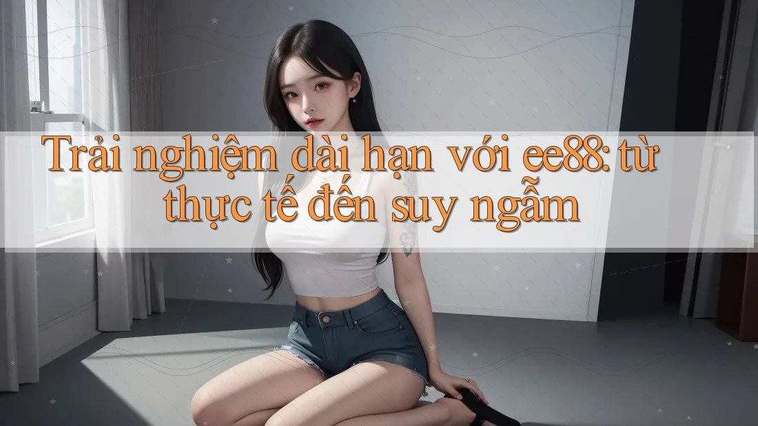 Trải nghiệm dài hạn với ee88: từ thực tế đến suy ngẫm Trải nghiệm dài hạn với ee88: từ thực tế đến suy ngẫm