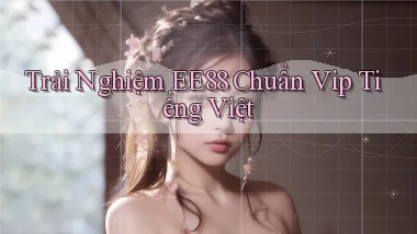 trải nghiệm ee88 chuẩn vip tiếng việt