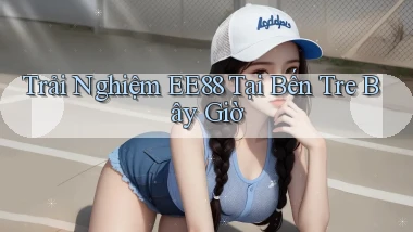 trải nghiệm ee88 tại Bến Tre bây giờ