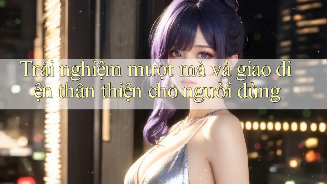 Trải nghiệm mượt mà và giao diện thân thiện cho người dùng