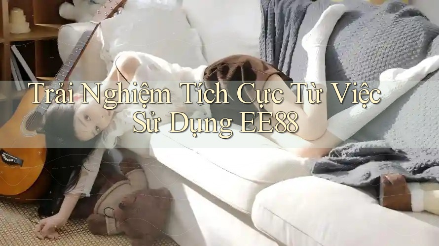 Trải Nghiệm Tích Cực Từ Việc Sử Dụng EE88 Trải Nghiệm Tích Cực Từ Việc Sử Dụng EE88
