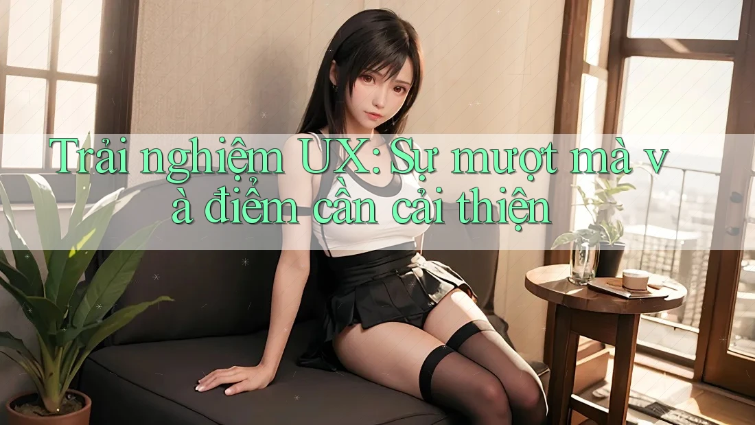 Trải nghiệm UX: Sự mượt mà và điểm cần cải thiện Trải nghiệm UX: Sự mượt mà và điểm cần cải thiện