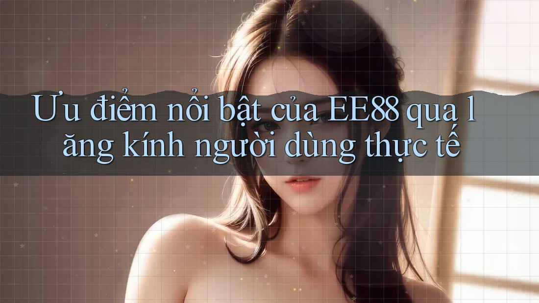 Ưu điểm nổi bật của EE88 qua lăng kính người dùng thực tế Ưu điểm nổi bật của EE88 qua lăng kính người dùng thực tế