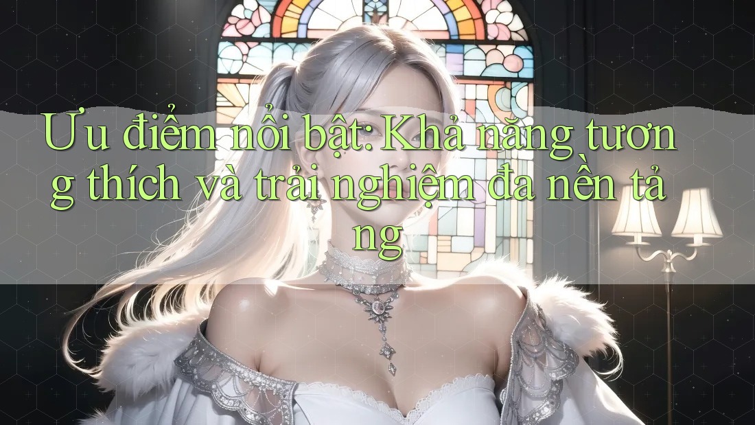 Ưu điểm nổi bật: Khả năng tương thích và trải nghiệm đa nền tảng Ưu điểm nổi bật: Khả năng tương thích và trải nghiệm đa nền tảng
