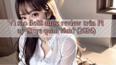 Vì sao Ee88 được review trên Play Store quan tâm (2026)