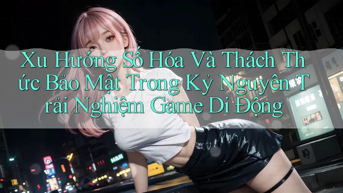 Xu Hướng Số Hóa Và Thách Thức Bảo Mật Trong Kỷ Nguyên Trải Nghiệm Game Di Động Xu Hướng Số Hóa Và Thách Thức Bảo Mật Trong Kỷ Nguyên Trải Nghiệm Game Di Động