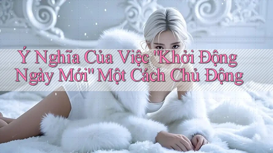Ý Nghĩa Của Việc “Khởi Động Ngày Mới” Một Cách Chủ Động